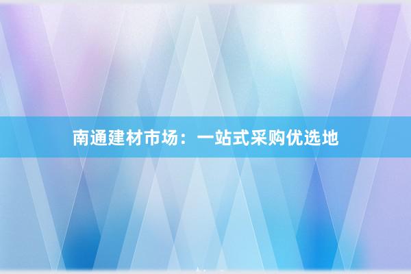 南通建材市场：一站式采购优选地