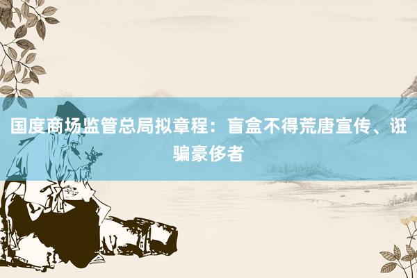 国度商场监管总局拟章程：盲盒不得荒唐宣传、诳骗豪侈者