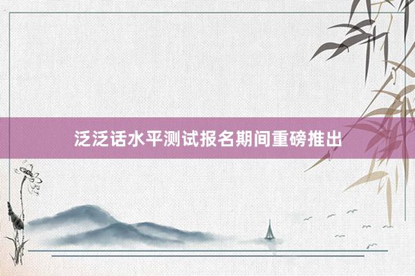 泛泛话水平测试报名期间重磅推出