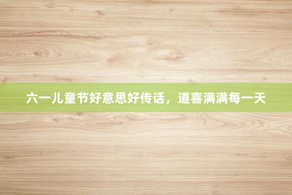 六一儿童节好意思好传话，道喜满满每一天