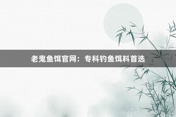老鬼鱼饵官网：专科钓鱼饵料首选