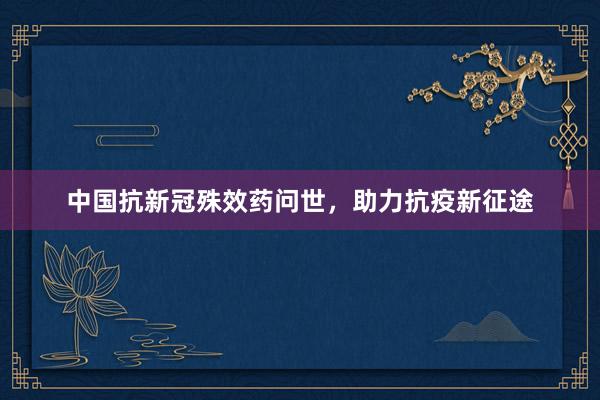 中国抗新冠殊效药问世，助力抗疫新征途